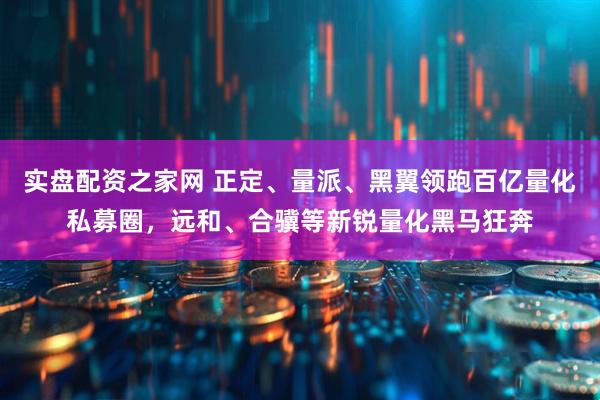 实盘配资之家网 正定、量派、黑翼领跑百亿量化私募圈，远和、合骥等新锐量化黑马狂奔