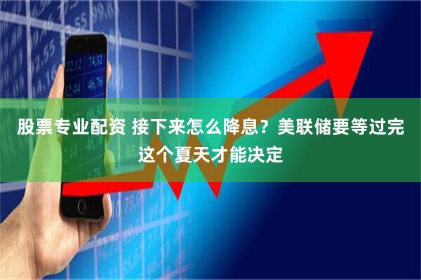 股票专业配资 接下来怎么降息？美联储要等过完这个夏天才能决定