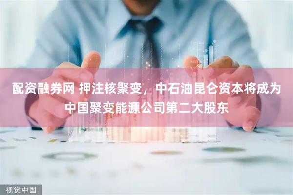 配资融券网 押注核聚变，中石油昆仑资本将成为中国聚变能源公司第二大股东