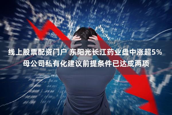 线上股票配资门户 东阳光长江药业盘中涨超5% 母公司私有化建议前提条件已达成两项