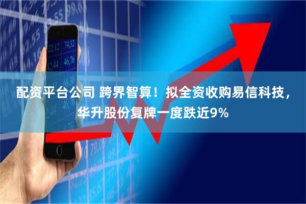配资平台公司 跨界智算！拟全资收购易信科技，华升股份复牌一度跌近9%