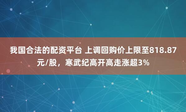我国合法的配资平台 上调回购价上限至818.87元/股，寒武纪高开高走涨超3%
