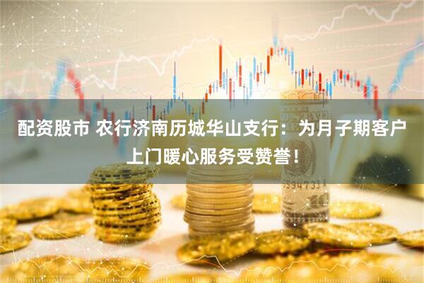 配资股市 农行济南历城华山支行：为月子期客户上门暖心服务受赞誉！