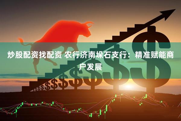 炒股配资找配资 农行济南垛石支行：精准赋能商户发展