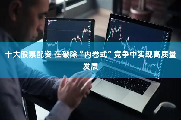 十大股票配资 在破除“内卷式”竞争中实现高质量发展