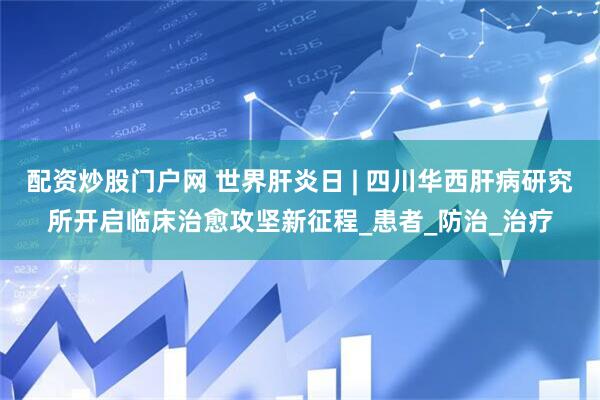 配资炒股门户网 世界肝炎日 | 四川华西肝病研究所开启临床治愈攻坚新征程_患者_防治_治疗