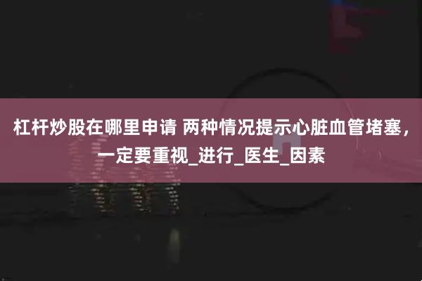 杠杆炒股在哪里申请 两种情况提示心脏血管堵塞，一定要重视_进行_医生_因素