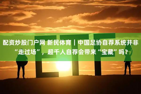配资炒股门户网 新民体育｜中国足协自荐系统并非“走过场”，超千人自荐会带来“宝藏”吗？
