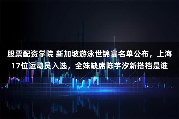 股票配资学院 新加坡游泳世锦赛名单公布，上海17位运动员入选，全妹缺席陈芋汐新搭档是谁