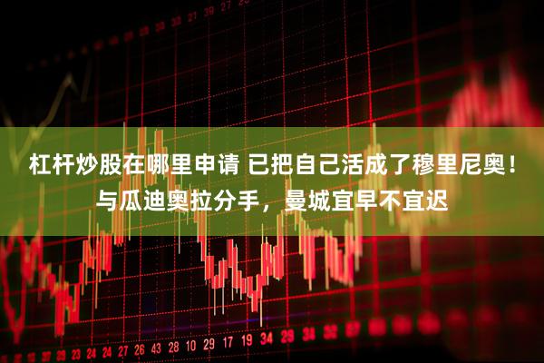 杠杆炒股在哪里申请 已把自己活成了穆里尼奥！与瓜迪奥拉分手，曼城宜早不宜迟