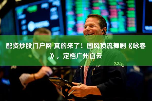 配资炒股门户网 真的来了！国风顶流舞剧《咏春》，定档广州白云