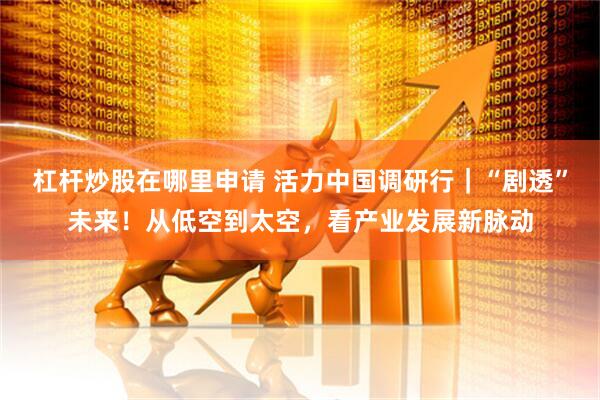 杠杆炒股在哪里申请 活力中国调研行｜“剧透”未来！从低空到太空，看产业发展新脉动