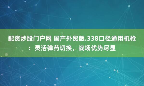 配资炒股门户网 国产外贸版.338口径通用机枪：灵活弹药切换，战场优势尽显