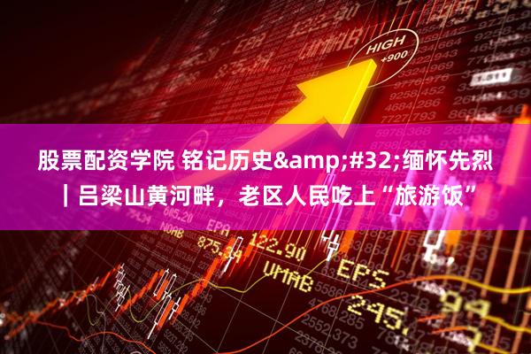 股票配资学院 铭记历史 缅怀先烈｜吕梁山黄河畔，老区人民吃上“旅游饭”