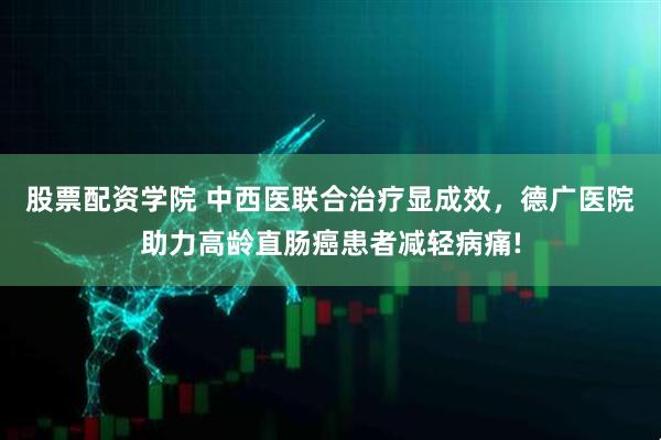 股票配资学院 中西医联合治疗显成效，德广医院助力高龄直肠癌患者减轻病痛!