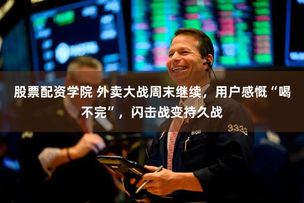 股票配资学院 外卖大战周末继续，用户感慨“喝不完”，闪击战变持久战