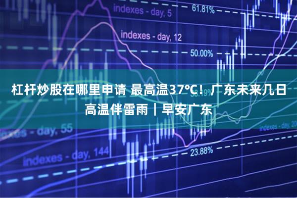 杠杆炒股在哪里申请 最高温37℃！广东未来几日高温伴雷雨｜早安广东