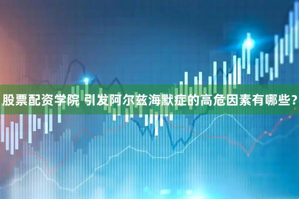 股票配资学院 引发阿尔兹海默症的高危因素有哪些？