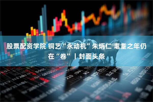 股票配资学院 铜艺“永动机”朱炳仁 耄耋之年仍在“卷”丨封面头条