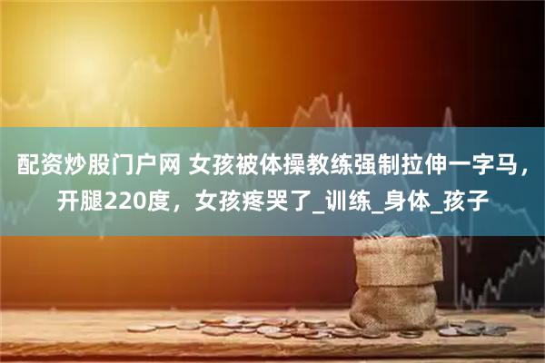 配资炒股门户网 女孩被体操教练强制拉伸一字马，开腿220度，女孩疼哭了_训练_身体_孩子