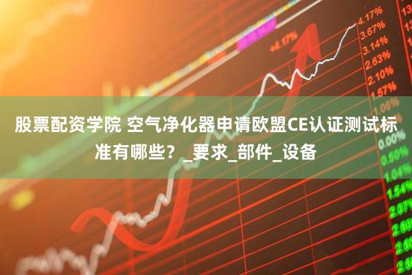 股票配资学院 空气净化器申请欧盟CE认证测试标准有哪些？_要求_部件_设备