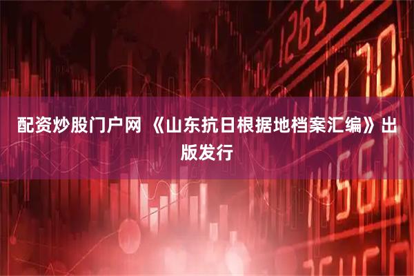 配资炒股门户网 《山东抗日根据地档案汇编》出版发行