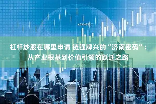 杠杆炒股在哪里申请 链强牌兴的“济南密码”：从产业根基到价值引领的跃迁之路