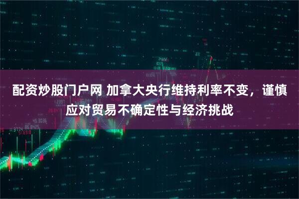 配资炒股门户网 加拿大央行维持利率不变，谨慎应对贸易不确定性与经济挑战