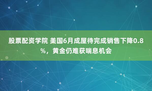 股票配资学院 美国6月成屋待完成销售下降0.8%，黄金仍难获喘息机会