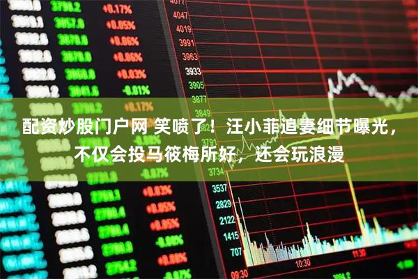 配资炒股门户网 笑喷了！汪小菲追妻细节曝光，不仅会投马筱梅所好，还会玩浪漫