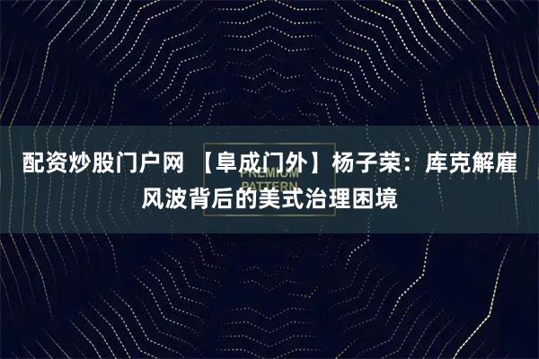 配资炒股门户网 【阜成门外】杨子荣：库克解雇风波背后的美式治理困境