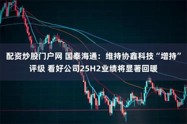 配资炒股门户网 国泰海通：维持协鑫科技“增持”评级 看好公司25H2业绩将显著回暖