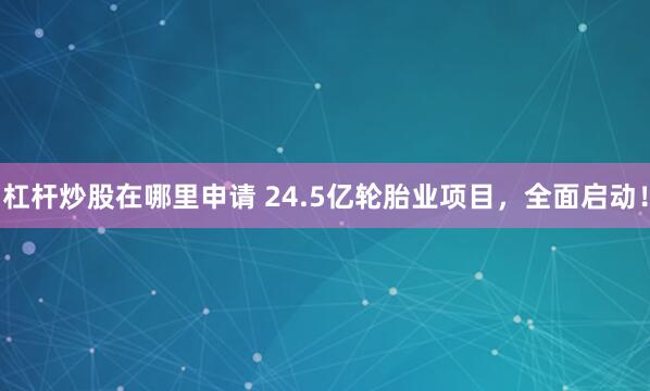 杠杆炒股在哪里申请 24.5亿轮胎业项目，全面启动！