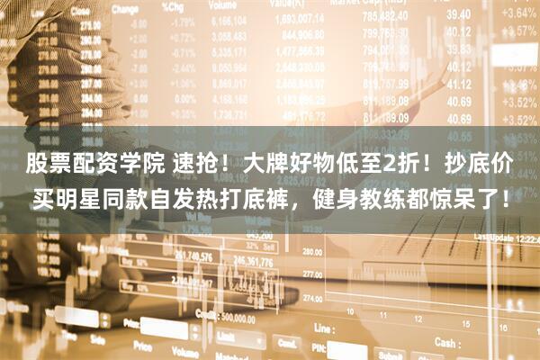 股票配资学院 速抢！大牌好物低至2折！抄底价买明星同款自发热打底裤，健身教练都惊呆了！