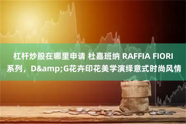 杠杆炒股在哪里申请 杜嘉班纳 RAFFIA FIORI 系列，D&G花卉印花美学演绎意式时尚风情