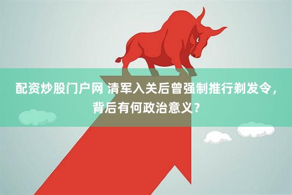 配资炒股门户网 清军入关后曾强制推行剃发令，背后有何政治意义？