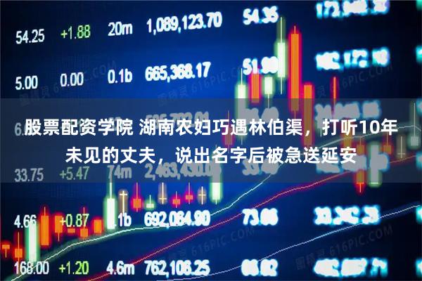 股票配资学院 湖南农妇巧遇林伯渠，打听10年未见的丈夫，说出名字后被急送延安