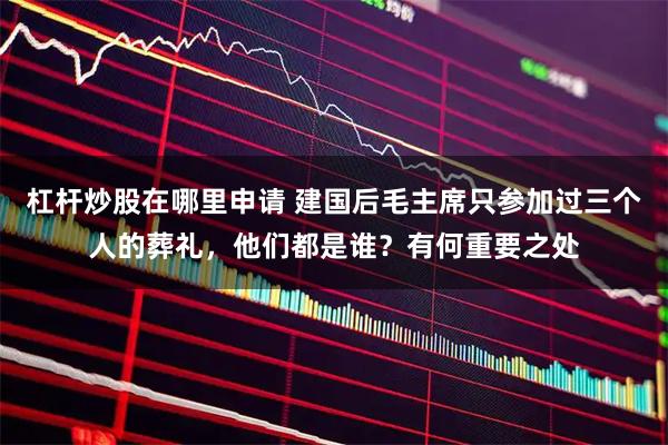 杠杆炒股在哪里申请 建国后毛主席只参加过三个人的葬礼，他们都是谁？有何重要之处