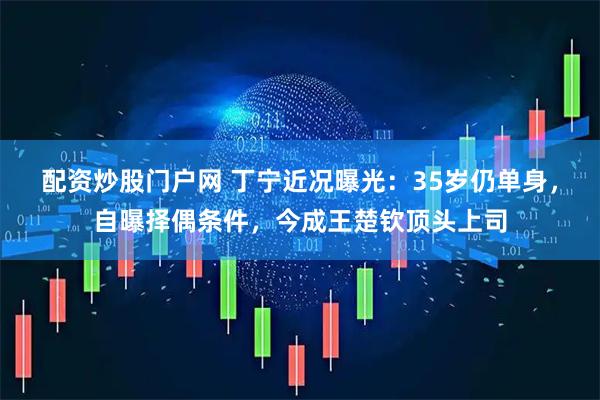 配资炒股门户网 丁宁近况曝光：35岁仍单身，自曝择偶条件，今成王楚钦顶头上司