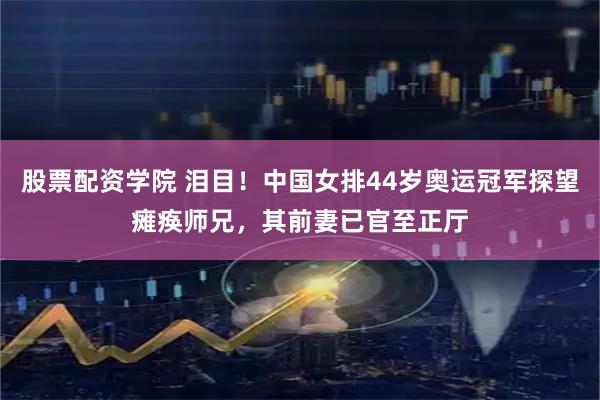 股票配资学院 泪目！中国女排44岁奥运冠军探望瘫痪师兄，其前妻已官至正厅