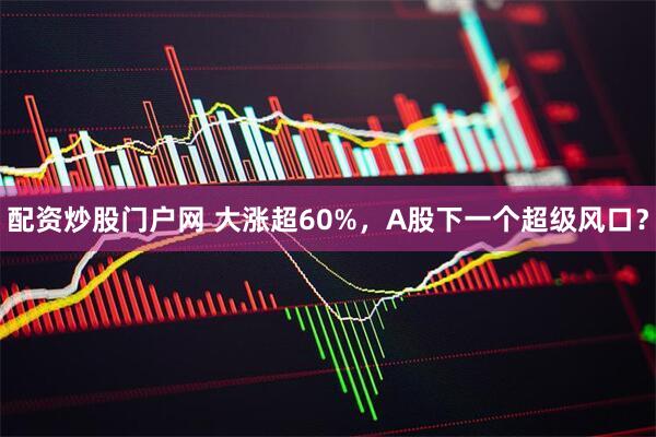 配资炒股门户网 大涨超60%，A股下一个超级风口？