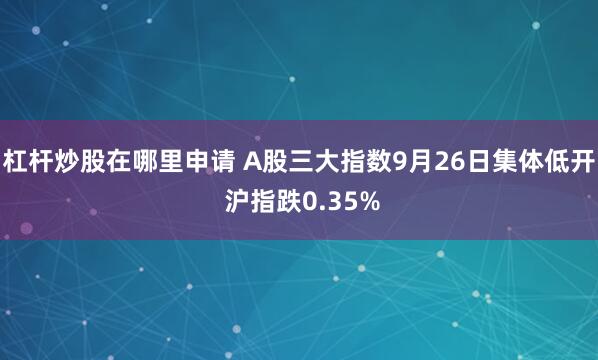 杠杆炒股在哪里申请 A股三大指数9月26日集体低开 沪指跌0.35%
