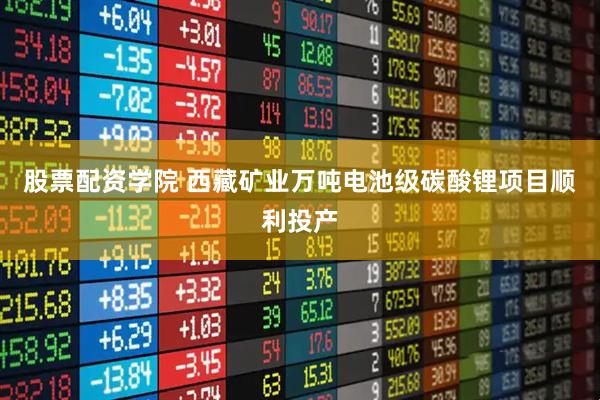 股票配资学院 西藏矿业万吨电池级碳酸锂项目顺利投产