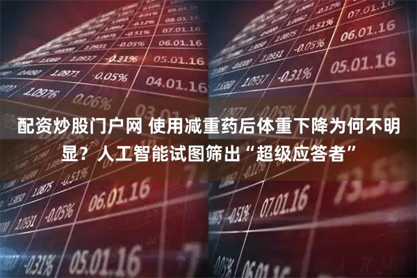 配资炒股门户网 使用减重药后体重下降为何不明显？人工智能试图筛出“超级应答者”