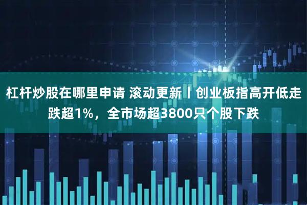 杠杆炒股在哪里申请 滚动更新丨创业板指高开低走跌超1%，全市场超3800只个股下跌