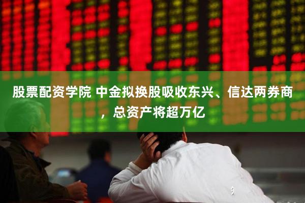 股票配资学院 中金拟换股吸收东兴、信达两券商，总资产将超万亿