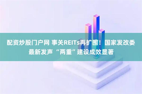 配资炒股门户网 事关REITs再扩围！国家发改委最新发声 “两重”建设成效显著