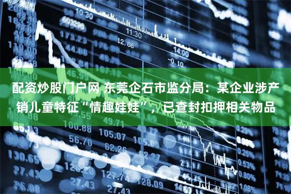 配资炒股门户网 东莞企石市监分局：某企业涉产销儿童特征“情趣娃娃”，已查封扣押相关物品