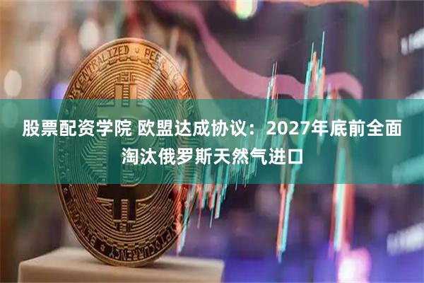 股票配资学院 欧盟达成协议：2027年底前全面淘汰俄罗斯天然气进口