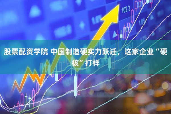 股票配资学院 中国制造硬实力跃迁，这家企业“硬核”打样